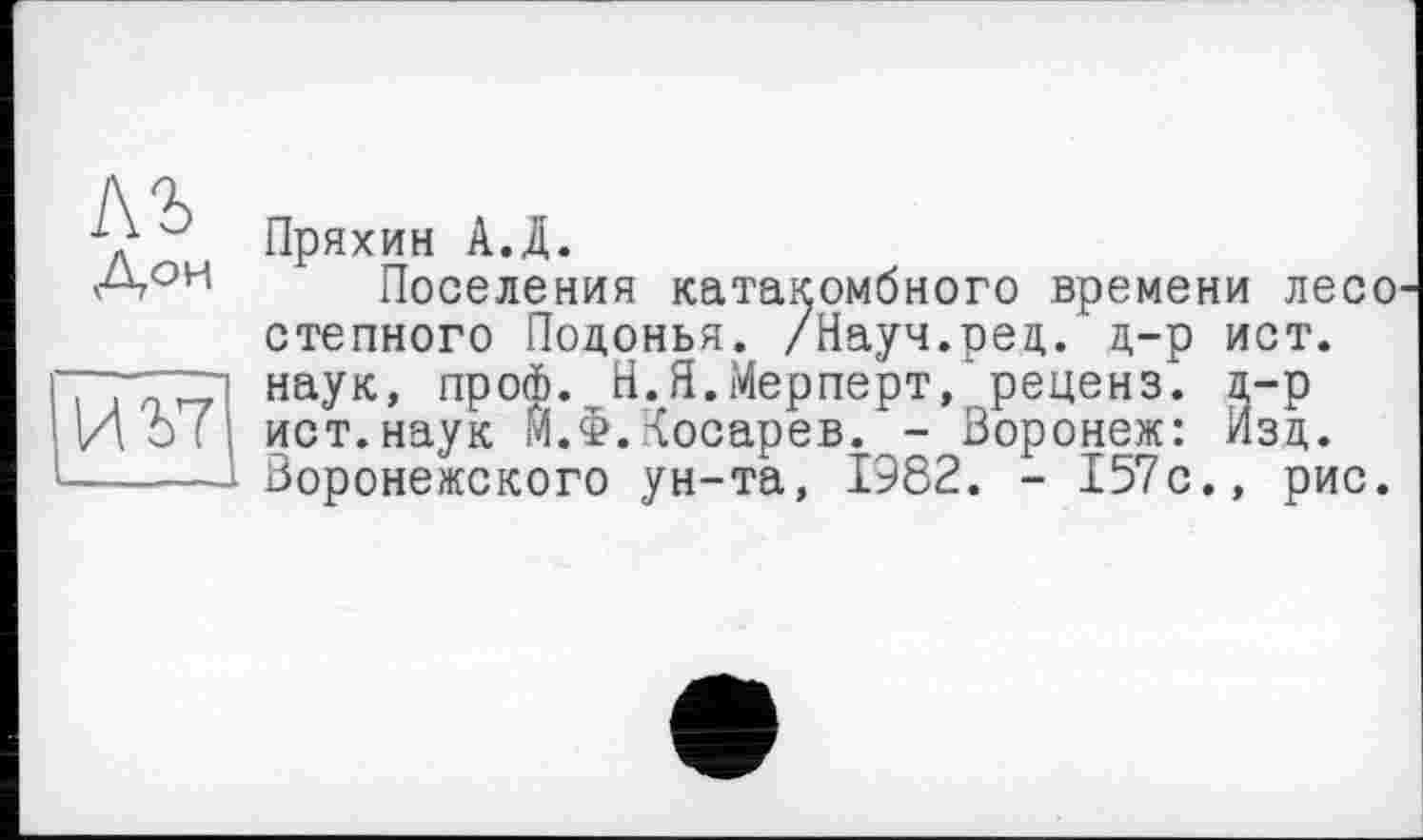 ﻿Пряхин А.Д.
Поселения катакомбного времени лесо степного Подонья. /Науч.рец. д-р ист. наук, проф. Н.Я.Мерперт, реценз. д-р ист.наук М.Ф.Косарев. - Воронеж: Изд. Воронежского ун-та, 1982. - 157с., рис.